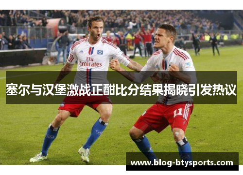 塞尔与汉堡激战正酣比分结果揭晓引发热议